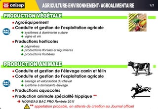 1/2




 Agroéquipement
 Conduite   et gestion de l’exploitation agricole
     systèmes à dominante culture
     vigne et vin
 Productions   horticoles
     pépinières
     productions florales et légumières
     productions fruitières




 Conduite et gestion de l’élevage canin et félin
 Conduite et gestion de l’exploitation agricole
     élevage et valorisation du cheval
     système à dominante élevage
 Productions aquacoles
 Production animale spécialité hippique **
   NOUVEAU BAC PRO Rentrée 2011
          ** appellation probable, en attente de création au Journal officiel
 