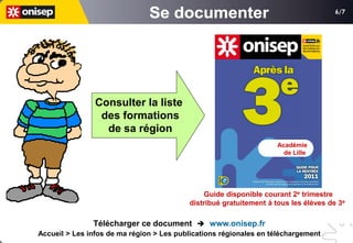 6/7




                Consulter la liste
                 des formations
                  de sa région
                                                                   Académie
                                                                     de Lille




                                               Guide disponible courant 2e trimestre
                                          distribué gratuitement à tous les élèves de 3e

               Télécharger ce document  www.onisep.fr
Accueil > Les infos de ma région > Les publications régionales en téléchargement
 