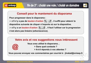 Conseil pour le maniement du diaporama
  Pour progresser dans le diaporama :
   s’il n’y a pas de bouton d’action           , il suffit pour obtenir la
  diapositive suivante de cliquer n’importe où sur la diapositive.
   s’il y a un bouton d’action           , il faut l’utiliser car la progression
  n’est alors pas linéaire (arborescence).



         Votre avis et vos suggestions nous intéressent
                        Vous avez utilisé le diaporama…

      @                       > Dans quel contexte ?
                              > A-t-il répondu à vos attentes ?
 Vous pouvez envoyez vos commentaires par courriel à : jlnabat@onisep.fr


www.onisep.fr/equipeseducatives                                           AVRIL 2011
 