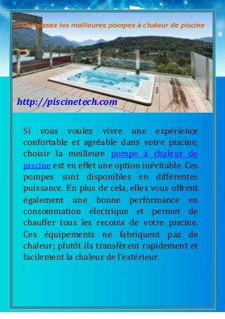 1
Si vous voulez vivre une expérience
confortable et agréable dans votre piscine,
choisir la meilleure pompe à chaleur de
piscine est en effet une option inévitable. Ces
pompes sont disponibles en différentes
puissance. En plus de cela, elles vous offrent
également une bonne performance en
consommation électrique et permet de
chauffer tous les recoins de votre piscine.
Ces équipements ne fabriquent pas de
chaleur; plutôt ils transfèrent rapidement et
facilement la chaleur de l’extérieur.
Choisissez les meilleures pompes à chaleur de piscine
http://piscinetech.com
 