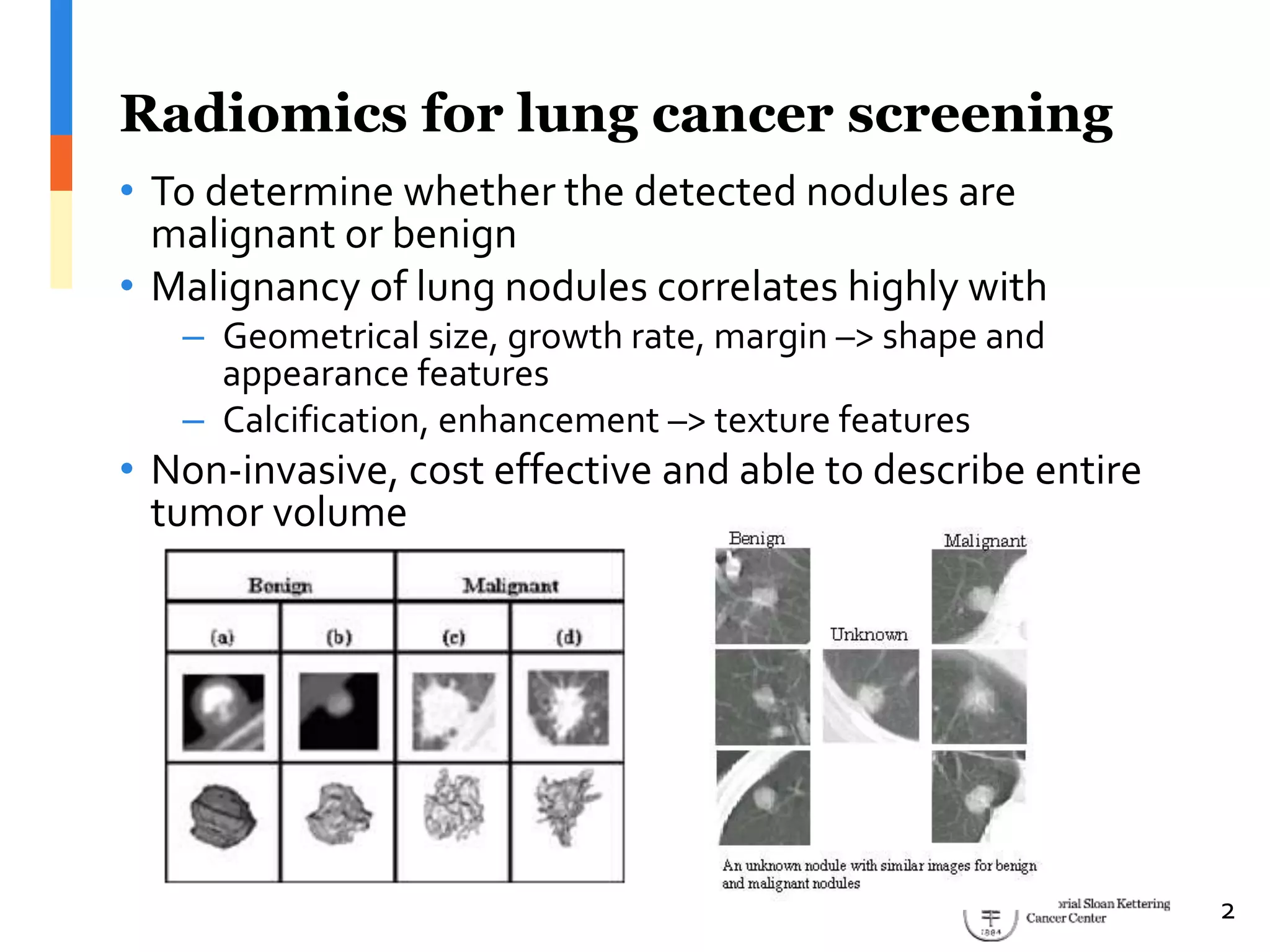 Radiomics for lung cancer screening
• To determine whether the detected nodules are
malignant or benign
• Malignancy of lung nodules correlates highly with
– Geometrical size, growth rate, margin –> shape and
appearance features
– Calcification, enhancement –> texture features
• Non-invasive, cost effective and able to describe entire
tumor volume
2
 