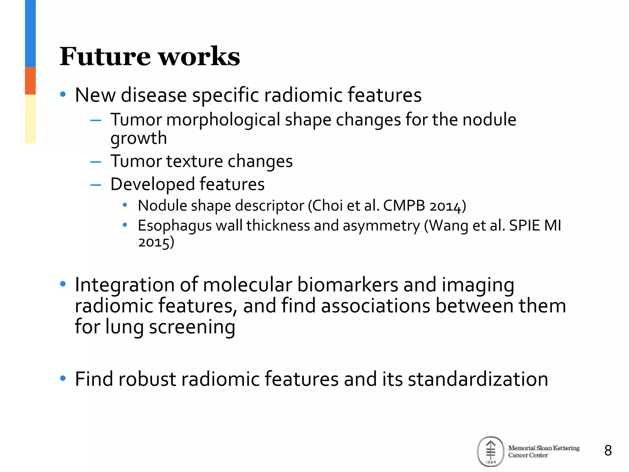 Future works
• New disease specific radiomic features
– Tumor morphological shape changes for the nodule
growth
– Tumor texture changes
– Developed features
• Nodule shape descriptor (Choi et al. CMPB 2014)
• Esophagus wall thickness and asymmetry (Wang et al. SPIE MI
2015)
• Integration of molecular biomarkers and imaging
radiomic features, and find associations between them
for lung screening
• Find robust radiomic features and its standardization
8
 