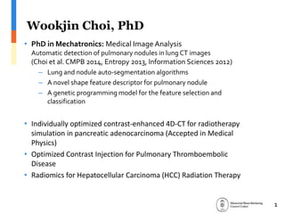 Wookjin Choi, PhD
• PhD in Mechatronics: Medical Image Analysis
Automatic detection of pulmonary nodules in lung CT images
(Choi et al. CMPB 2014, Entropy 2013, Information Sciences 2012)
– Lung and nodule auto-segmentation algorithms
– A novel shape feature descriptor for pulmonary nodule
– A genetic programming model for the feature selection and
classification
• Individually optimized contrast-enhanced 4D-CT for radiotherapy
simulation in pancreatic adenocarcinoma (Accepted in Medical
Physics)
• Optimized Contrast Injection for Pulmonary Thromboembolic
Disease
• Inter-Fractional Tumor Motion Analysis Using 4D-CT and CBCT
1
 