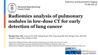 Radiomics analysis of pulmonary
nodules in low-dose CT for early
detection of lung cancer
Wookjin Choi, PhD, Jung Hun Oh, PhD, Sadegh Riyahi, PhD, Feng Jiang, MD, PhD, Wengen Chen, MD, PhD,
Joseph O. Deasy, PhD, and Wei Lu PhD
Department of Medical Physics, Memorial Sloan Kettering Cancer Center, New York, NY 10065
Department of Pathology, University of Maryland School of Medicine, Baltimore, MD 21201
Department of Diagnostic Radiology and Nuclear Medicine, University of Maryland School of Medicine, Baltimore, MD 21201
Radiomics and Quantitative Imaging
TH-AB-201-10
 