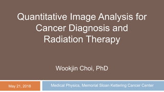 Medical Physics, Memorial Sloan Kettering Cancer Center
Wookjin Choi, PhD
May 21, 2018
Quantitative Image Analysis for
Cancer Diagnosis and
Radiation Therapy
 