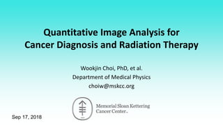 Sep 17, 2018
Quantitative Image Analysis for
Cancer Diagnosis and Radiation Therapy
Wookjin Choi, PhD, et al.
Department of Medical Physics
choiw@mskcc.org
 