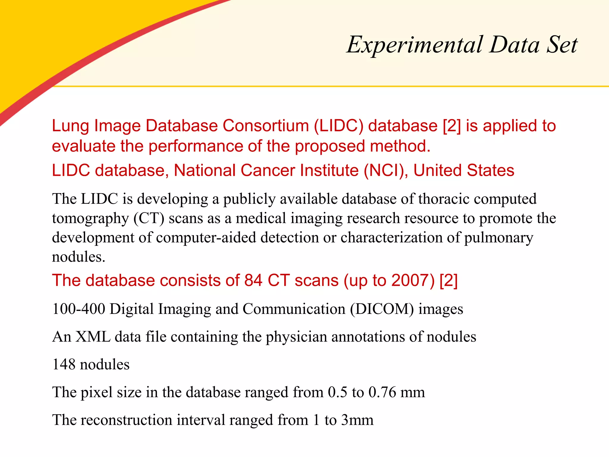 Experimental Data Set 
Lung Image Database Consortium (LIDC) database [2] is applied to evaluate the performance of the proposed method. 
LIDC database, National Cancer Institute (NCI), United States 
The LIDC is developing a publicly available database of thoracic computed tomography (CT) scans as a medical imaging research resource to promote the development of computer-aided detection or characterization of pulmonary nodules. 
The database consists of 84 CT scans (up to 2007) [2] 
100-400 Digital Imaging and Communication (DICOM) images 
An XML data file containing the physician annotations of nodules 
148 nodules 
The pixel size in the database ranged from 0.5 to 0.76 mm 
The reconstruction interval ranged from 1 to 3mm 
 