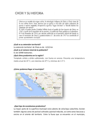 ¿Cuál es su extensión territorial? 
La extensión territorial de Choix es de : 4,512 km 
¿Cuál es el número total de la población? 
Es de 32998 habitantes. 
¿Qué clima predomina en la región? 
Templado cálido y cálido subhúmedo, con lluvias en verano. Presenta una temperatura 
media anual de 25° C, con máximas de 47° C y mínimas de 1.5° C. 
¿Cómo podemos llegar al municipio? 
¿Qué tipo de ecosistemas predomina? 
La mayor parte de la superficie municipal está cubierta de selva baja caducifolia. Existen 
también algunas zonas de pastizal cultivado y pastizal inducido, así como zonas boscosas y 
encino en el oriente del territorio. Entre la fauna que se encuentra en el municipio, 
 