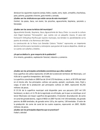 destacan las siguientes especies conejo, liebre, coyote, zorra, tejón, armadillo, chachalaca, 
pato, paloma, guajolote silvestre, gato montés y venado. 
¿Cuáles son las sindicaturas que están cercas de este municipio? 
Central, los pozos, baca, san Javier, los picachos, aguacaliente, baymena, yecorato y 
bacayopa. 
¿Cuáles son las zonas turísticos del municipio? 
Aguacaliente Grande, Baymena, Baca, Aguacaliente de Baca, Choix. La casa de la cultura 
José Ángel Espinoza "Ferrusquilla", que cuenta con un pequeño museo, El paso del 
Ferrocarril Chihuahua-Pacífico por nuestro municipio, nos brindan la posibilidad de ser la 
puerta de entrada a las Barrancas del Cobre. 
La construcción de la Presa Luis Donaldo Colosio “Huites“ representa un importante 
destino turístico para nacionales y extranjeros que gustan de la pesca deportiva, donde ya 
se cuenta con cabañas y hoteles. 
¿A qué se dedica la gran mayoría de la población? 
A la minería, ganadería, explotación forestal, industria y comercio. 
¿Cuáles son las principales actividades económicas que ellos realizan? 
Esta superficie de cultivo representa el 6.8% de la extensión territorial del Municipio, y el 
4.6% de la superficie temporalera del Estado. 
La superficie cosechada en 2009 fue de 19 mil 273 Hectáreas, es decir, el 87.07% del total 
en el mismo año. Sus principales cultivos son pastos, ajonjolí, cacahuate, maíz, frijol y 
sorgo; el valor de la producción por principales cultivos en 2007, representó 81,256 
millones de pesos. 
El 57.1% de la superficie municipal está disponible para uso pecuario (257 mil 570 
hectáreas), es decir, el 11.7% de lo registrado en el Estado, por lo que se constituye en el 
tercer Municipio con mayor superficie de agostadero. El volumen de producción de carne 
en canal de ganado bovino, según el INEGI en 2007 fue de 2 mil 143 toneladas; de ganado 
porcino de 808 toneladas; de ganado ovino 110 y; de caprino, 130 toneladas. El valor de 
la producción de carne de canal de las cuatro especies, representó en 2007, 90,891 
millones de pesos. 
¿Cuáles son los principales deportes que se practican? 
Futbol y béisbol 
 