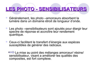 LES PHOTO - SENSIBILISATEURSLES PHOTO - SENSIBILISATEURS
 Généralement, les photo –amorceurs absorbent la
lumière dans un domaine étroit de longueur d’onde.
 Les photo –sensibilisateurs sont ajoutés pour élargir leur
spectre de réponse et accroître leur rendement
quantique.
 Ceux-ci facilitent le transfert d’énergie aux espèces
susceptibles de générer des radicaux.
La mise au point des mélanges amorceur/ résine/
sensibilisateur, visant a améliorer les qualités des
composites, est fort complexe.
 