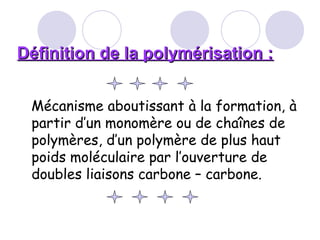Définition de la polymérisation :Définition de la polymérisation :
Mécanisme aboutissant à la formation, à
partir d’un monomère ou de chaînes de
polymères, d’un polymère de plus haut
poids moléculaire par l’ouverture de
doubles liaisons carbone – carbone.
 