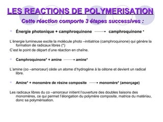 LES REACTIONS DE POLYMERISATIONLES REACTIONS DE POLYMERISATION
Cette réaction comporte 3 étapes successives :Cette réaction comporte 3 étapes successives :
 Énergie photonique + camphroquinone camphroquinone *
L’énergie lumineuse excite la molécule photo –initiatrice (camphroquinone) qui génère la
formation de radicaux libres (*)
C’est le point de départ d’une réaction en chaîne.
 Camphroquinone* + amine amine*
L’amine (co –amorceur) cède un atome d’hydrogène à la cétone et devient un radical
libre.
 Amine* + monomère de résine composite monomère* (amorçage)
Les radicaux libres du co –amorceur initient l’ouverture des doubles liaisons des
monomères, ce qui permet l’élongation du polymère composite, matrice du matériau,
donc sa polymérisation.
 