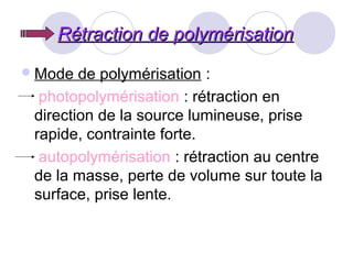 Rétraction de polymérisationRétraction de polymérisation
Mode de polymérisation :
photopolymérisation : rétraction en
direction de la source lumineuse, prise
rapide, contrainte forte.
autopolymérisation : rétraction au centre
de la masse, perte de volume sur toute la
surface, prise lente.
 