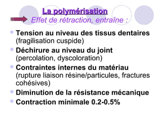 La polymérisationLa polymérisation
Effet de rétraction, entraîne :
Tension au niveau des tissus dentaires
(fragilisation cuspide)
Déchirure au niveau du joint
(percolation, dyscoloration)
Contraintes internes du matériau
(rupture liaison résine/particules, fractures
cohésives)
Diminution de la résistance mécanique
Contraction minimale 0.2-0.5%
 