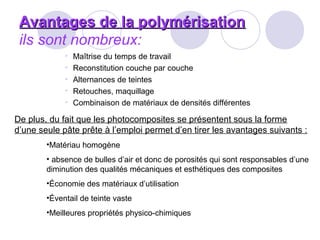 Avantages de la polymérisationAvantages de la polymérisation
ils sont nombreux:
• Maîtrise du temps de travail
• Reconstitution couche par couche
• Alternances de teintes
• Retouches, maquillage
• Combinaison de matériaux de densités différentes
De plus, du fait que les photocomposites se présentent sous la forme
d’une seule pâte prête à l’emploi permet d’en tirer les avantages suivants :
•Matériau homogène
• absence de bulles d’air et donc de porosités qui sont responsables d’une
diminution des qualités mécaniques et esthétiques des composites
•Économie des matériaux d’utilisation
•Éventail de teinte vaste
•Meilleures propriétés physico-chimiques
 
