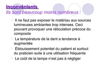 InconvénientsInconvénients
Ils sont beaucoup moins nombreux :
 Il ne faut pas exposer le matériau aux sources
lumineuses ambiantes trop intenses. Ceci
pouvant provoquer une réticulation précoce du
composite
 La température de la dent a tendance à
augmentée
 Éblouissement potentiel du patient et surtout
du praticien suite à une utilisation fréquente
 Le coût de la lampe n’est pas à négliger
 