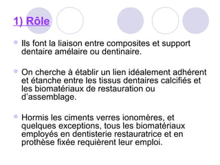 1) Rôle
 Ils font la liaison entre composites et support
dentaire amélaire ou dentinaire.
 On cherche à établir un lien idéalement adhérent
et étanche entre les tissus dentaires calcifiés et
les biomatériaux de restauration ou
d’assemblage.
 Hormis les ciments verres ionomères, et
quelques exceptions, tous les biomatériaux
employés en dentisterie restauratrice et en
prothèse fixée requièrent leur emploi.
 