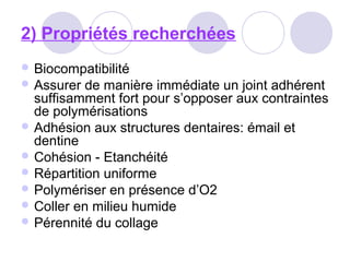 2) Propriétés recherchées
 Biocompatibilité
 Assurer de manière immédiate un joint adhérent
suffisamment fort pour s’opposer aux contraintes
de polymérisations
 Adhésion aux structures dentaires: émail et
dentine
 Cohésion - Etanchéité
 Répartition uniforme
 Polymériser en présence d’O2
 Coller en milieu humide
 Pérennité du collage
 