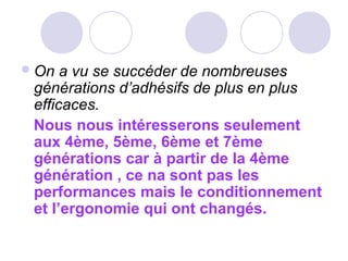 On a vu se succéder de nombreuses
générations d’adhésifs de plus en plus
efficaces.
Nous nous intéresserons seulement
aux 4ème, 5ème, 6ème et 7ème
générations car à partir de la 4ème
génération , ce na sont pas les
performances mais le conditionnement
et l’ergonomie qui ont changés.
 