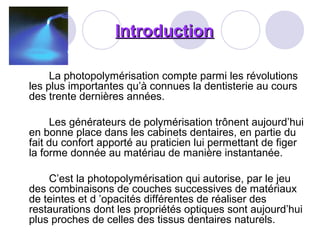 IntroductionIntroduction
La photopolymérisation compte parmi les révolutions
les plus importantes qu’à connues la dentisterie au cours
des trente dernières années.
Les générateurs de polymérisation trônent aujourd’hui
en bonne place dans les cabinets dentaires, en partie du
fait du confort apporté au praticien lui permettant de figer
la forme donnée au matériau de manière instantanée.
C’est la photopolymérisation qui autorise, par le jeu
des combinaisons de couches successives de matériaux
de teintes et d ’opacités différentes de réaliser des
restaurations dont les propriétés optiques sont aujourd’hui
plus proches de celles des tissus dentaires naturels.
 