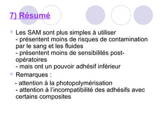 7) Résumé
 Les SAM sont plus simples à utiliser
- présentent moins de risques de contamination
par le sang et les fluides
- présentent moins de sensibilités post-
opératoires
- mais ont un pouvoir adhésif inférieur
 Remarques :
- attention à la photopolymérisation
- attention à l’incompatibilité des adhésifs avec
certains composites
 