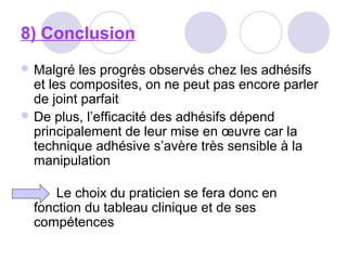 8) Conclusion
 Malgré les progrès observés chez les adhésifs
et les composites, on ne peut pas encore parler
de joint parfait
 De plus, l’efficacité des adhésifs dépend
principalement de leur mise en œuvre car la
technique adhésive s’avère très sensible à la
manipulation
Le choix du praticien se fera donc en
fonction du tableau clinique et de ses
compétences
 