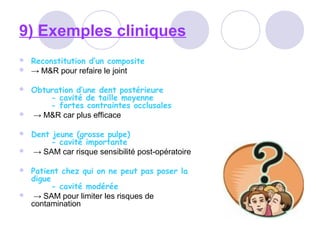 9) Exemples cliniques
 Reconstitution d’un composite
 → M&R pour refaire le joint
 Obturation d’une dent postérieure
- cavité de taille moyenne
- fortes contraintes occlusales
 → M&R car plus efficace
 Dent jeune (grosse pulpe)
- cavité importante
 → SAM car risque sensibilité post-opératoire
 Patient chez qui on ne peut pas poser la
digue
- cavité modérée
 → SAM pour limiter les risques de
contamination
 