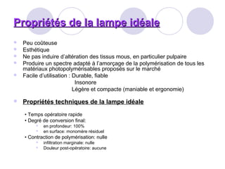Propriétés de la lampe idéalePropriétés de la lampe idéale
 Peu coûteuse
 Esthétique
 Ne pas induire d’altération des tissus mous, en particulier pulpaire
 Produire un spectre adapté à l’amorçage de la polymérisation de tous les
matériaux photopolymérisables proposés sur le marché
 Facile d’utilisation : Durable, fiable
Insonore
Légère et compacte (maniable et ergonomie)
 Propriétés techniques de la lampe idéale
• Temps opératoire rapide
• Degré de conversion final:
 en profondeur: 100%
 en surface: monomère résiduel
• Contraction de polymérisation: nulle
 infiltration marginale: nulle
 Douleur post-opératoire: aucune
 