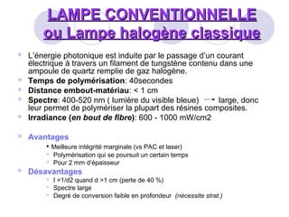 LAMPE CONVENTIONNELLELAMPE CONVENTIONNELLE
ou Lampe halogène classiqueou Lampe halogène classique
 L’énergie photonique est induite par le passage d’un courant
électrique à travers un filament de tungstène contenu dans une
ampoule de quartz remplie de gaz halogène.
 Temps de polymérisation: 40secondes
 Distance embout-matériau: < 1 cm
 Spectre: 400-520 nm ( lumière du visible bleue) large, donc
leur permet de polymériser la plupart des résines composites.
 Irradiance (en bout de fibre): 600 - 1000 mW/cm2
 Avantages
• Meilleure intégrité marginale (vs PAC et laser)
 Polymérisation qui se poursuit un certain temps
 Pour 2 mm d’épaisseur
 Désavantages
 I =1/d2 quand d >1 cm (perte de 40 %)
 Spectre large
 Degré de conversion faible en profondeur (nécessite strat.)
 