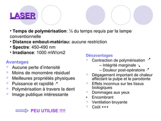 LASERLASER
Avantages
 Aucune perte d’intensité
 Moins de monomère résiduel
 Meilleures propriétés physiques
 Puissance et rapidité
 Polymérisation à travers la dent
 Image publique intéressante
PEU UTILISE !!!!
Désavantages
 Contraction de polymérisation
– Intégrité marginale
– Douleur post-opératoire
 Dégagement important de chaleur
affectant la pulpe et le parodonte
 Effets inconnus sur les tissus
biologiques
 Dommages aux yeux
• Encombrant
 Ventilation bruyante
 Coût +++
• Temps de polymérisation: ¼ du temps requis par la lampe
conventionnelle
• Distance embout-matériau: aucune restriction
• Spectre: 450-490 nm
• Irradiance: 1000 mW/cm2
 