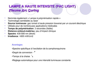 LAMPE A HAUTE INTENSITE (PAC LIGHT)LAMPE A HAUTE INTENSITE (PAC LIGHT)
PPlasmalasma AArcrc CCuringuring
 Nommée également « Lampe à polymérisation rapide »
 Technologie semblable au laser
 Source lumineuse: gaz ionisé à haute pression traversé par un courant électrique
 Utilisée pour de nombreuses applications médicales
 Temps de polymérisation: 3 secondes (faible)
 Distance embout-matériau: peu d’impact clinique
 Spectre: 430-500 nm (étroit)
 Irradiance: >600 mW/cm2
Avantages
•Spectre spécifique à l’excitation de la camphoroquinone
•Degré de conversion
•Temps à la chaise
•Réglage automatique pour une intensité lumineuse constante
 