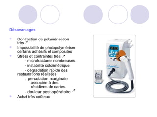 Désavantages
 Contraction de polymérisation
très
 Impossibilité de photopolymériser
certains adhésifs et composites
 Stress et contraintes très
- microfractures nombreuses
- instabilité colorimétrique
- dégradation rapide des
restaurations réalisées
- percolation marginale
associée à des
récidives de caries
- douleur post-opératoire
 Achat très coûteux
 
