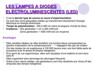 LES LAMPES A DIODESLES LAMPES A DIODES
ELECTROLUMINESCENTES (LED)ELECTROLUMINESCENTES (LED)
 C’est le dernier type de source en cours d’expérimentation
 Ce sont des micro-plaquettes solides qui transforment directement l’énergie
électrique en énergie photonique
 Temps de polymérisation : 440 à 490 nm (dans la longueur d’onde du bleu)
 Irradiance : 1ère génération = inf. à 300 mW/cm2
2eme génération = 1000 mW/cm2 en moyenne
Avantages
 Elles sembles idéales car elles émettent une lumière bleue correspondant au
spectre d’absorption de la camphroquinone dégagent très peu de chaleur
 Ont des durées de vie supérieures à 100 000 heures avec une très faible perte de
puissance avec le temps (# lampes halogènes)
 D’un point de vue ergonomique, elles sont équipées d’une batterie et sont donc
sans fil
 Elles supportent sans dommage les allumages fréquents
 Grâce à leur nature solides, ces générateurs sont très résistants aux chocs (# des
ampoules des lampes halogènes)
 