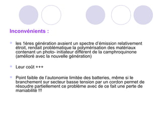 Inconvénients :
 les 1ères génération avaient un spectre d’émission relativement
étroit, rendait problématique la polymérisation des matériaux
contenant un photo- initiateur différent de la camphroquinone
(amélioré avec la nouvelle génération)
 Leur coût +++
 Point faible de l’autonomie limitée des batteries, même si le
branchement sur secteur basse tension par un cordon permet de
résoudre partiellement ce problème avec de ce fait une perte de
maniabilité !!!
 