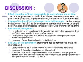 DISCUSSION :DISCUSSION :
 Il faut rappeler qu’il est impossible de polymériser vite et bien
Les lampes plasma et laser dont les atouts commerciaux étaient un
gain de temps lors de la polymérisation, sont aujourd’hui abandonnés
 Il apparaît aujourd’hui clairement dans la littérature que les lampes
halogènes et les LED de 2e génération permettent d’obtenir un degré
de conversion du composite comparable sur une profondeur de 2mm
 Les lampes halogènes :
 Un entretien et un remplacement irrégulier des ampoules halogènes (tous
les 6mois pour maintenir leurs performances)
 Leur spectre large offre une fiabilité de polymérisation quelque soit le
matériau à polymériser
 Leur coût d’achat les rend également attractives
 Les LED de 2e génération présentent des performances tout à fait
intéressantes:
 Leur permettent de rivaliser aujourd’hui avec les lampes halogènes
 Leur coût à l’achat reste relativement important
 Toutefois cette technologie est en constante évolution. Les progrès de
demain sont déjà annonciateurs de diodes organiques plus polyvalentes et
plus performantes encore… A voir !!!
 