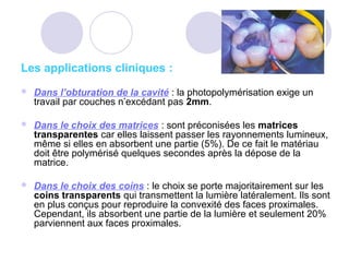 Les applications cliniques :
 Dans l’obturation de la cavité : la photopolymérisation exige un
travail par couches n’excédant pas 2mm.
 Dans le choix des matrices : sont préconisées les matrices
transparentes car elles laissent passer les rayonnements lumineux,
même si elles en absorbent une partie (5%). De ce fait le matériau
doit être polymérisé quelques secondes après la dépose de la
matrice.
 Dans le choix des coins : le choix se porte majoritairement sur les
coins transparents qui transmettent la lumière latéralement. Ils sont
en plus conçus pour reproduire la convexité des faces proximales.
Cependant, ils absorbent une partie de la lumière et seulement 20%
parviennent aux faces proximales.
 