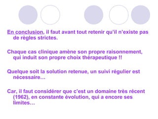 En conclusion, il faut avant tout retenir qu’il n’existe pas
de règles strictes.
Chaque cas clinique amène son propre raisonnement,
qui induit son propre choix thérapeutique !!
Quelque soit la solution retenue, un suivi régulier est
nécessaire…
Car, il faut considérer que c’est un domaine très récent
(1962), en constante évolution, qui a encore ses
limites…
 
