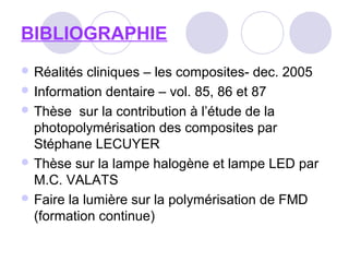 BIBLIOGRAPHIE
 Réalités cliniques – les composites- dec. 2005
 Information dentaire – vol. 85, 86 et 87
 Thèse sur la contribution à l’étude de la
photopolymérisation des composites par
Stéphane LECUYER
 Thèse sur la lampe halogène et lampe LED par
M.C. VALATS
 Faire la lumière sur la polymérisation de FMD
(formation continue)
 