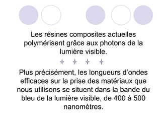 Les résines composites actuelles
polymérisent grâce aux photons de la
lumière visible.
Plus précisément, les longueurs d’ondes
efficaces sur la prise des matériaux que
nous utilisons se situent dans la bande du
bleu de la lumière visible, de 400 à 500
nanomètres.
 
