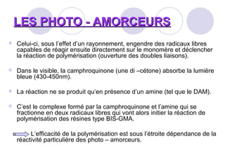 LES PHOTO - AMORCEURSLES PHOTO - AMORCEURS
 Celui-ci, sous l’effet d’un rayonnement, engendre des radicaux libres
capables de réagir ensuite directement sur le monomère et déclencher
la réaction de polymérisation (ouverture des doubles liaisons).
 Dans le visible, la camphroquinone (une di –cétone) absorbe la lumière
bleue (430-450nm).
 La réaction ne se produit qu’en présence d’un amine (tel que le DAM).
 C’est le complexe formé par la camphroquinone et l’amine qui se
fractionne en deux radicaux libres qui vont alors initier la réaction de
polymérisation des résines type BIS-GMA.
L’efficacité de la polymérisation est sous l’étroite dépendance de la
réactivité particulière des photo – amorceurs.
 