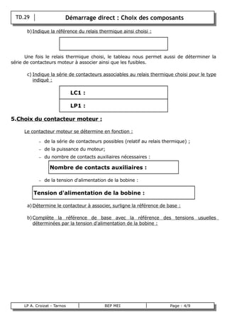 TD.29                   Démarrage direct : Choix des composants

        b) Indique la référence du relais thermique ainsi choisi :




      Une fois le relais thermique choisi, le tableau nous permet aussi de déterminer la
série de contacteurs moteur à associer ainsi que les fusibles.

        c) Indique la série de contacteurs associables au relais thermique choisi pour le type
           indiqué :

                                LC1 :

                                LP1 :

5.Choix du contacteur moteur :

       Le contacteur moteur se détermine en fonction :

              –   de la série de contacteurs possibles (relatif au relais thermique) ;
              –   de la puissance du moteur;
              –   du nombre de contacts auxiliaires nécessaires :

                    Nombre de contacts auxiliaires :

              –   de la tension d'alimentation de la bobine :

            Tension d'alimentation de la bobine :

        a) Détermine le contacteur à associer, surligne la référence de base :

        b) Complète la référence de base avec la référence des tensions usuelles
           déterminées par la tension d'alimentation de la bobine :




       LP A. Croizat - Tarnos                 BEP MEI                       Page : 4/9
B
 