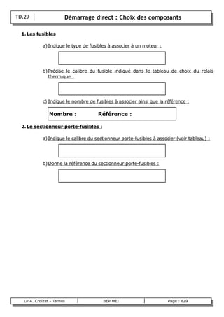 TD.29                   Démarrage direct : Choix des composants

      1. Les fusibles

                 a) Indique le type de fusibles à associer à un moteur :




                 b) Précise le calibre du fusible indiqué dans le tableau de choix du relais
                    thermique :




                 c) Indique le nombre de fusibles à associer ainsi que la référence :

                    Nombre :               Référence :

      2. Le sectionneur porte-fusibles :

                 a) Indique le calibre du sectionneur porte-fusibles à associer (voir tableau) :




                 b) Donne la référence du sectionneur porte-fusibles :




       LP A. Croizat - Tarnos                BEP MEI                        Page : 6/9
B
 
