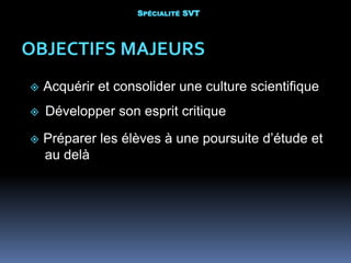  Acquérir et consolider une culture scientifique
 Développer son esprit critique
OBJECTIFS MAJEURS
 Préparer les élèves à une poursuite d’étude et
au delà
SPÉCIALITÉ SVT
 