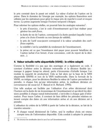 05_DEUXIEME PARTIE Page 235 Mardi, 20. juin 2006 10:38 10

MODÈLES DE DÉCISION SÉQUENTIELS : UNE VISION DYNAMIQUE DE L’INVESTISSEMENT

le prix constaté dans le passé est volatil. La valeur d’achat de l’option est la
prime. Dans le domaine de l’énergie par exemple, les options ﬁnancières sont
utilisées par les opérateurs pour gérer le risque prix de marché à court et moyen
terme. La prime augmente lorsque l’horizon temporel s’éloigne.
Pour valoriser les options réelles, on pourrait faire les analogies suivantes1:
– le prix d’exercice, c’est le coût d’investissement qu’il faut réaliser pour
générer les cash-ﬂows,
– la durée de vie de l’option, correspond à la durée pendant laquelle l’entreprise a le choix d’investir ou non (temps de validité),
– le prix de l’actif sous-jacent correspond à la valeur actualisée des cashﬂows espérés,
– la volatilité c’est la variabilité du rendement de l’investissement,
– la prime est ce que l’investisseur doit payer pour pouvoir bénéﬁcier de
l’option (achat d’un brevet, d’une concession, coût du report de la décision…).

4. Valeur actuelle nette séquentielle (VANS) : le critère adapté
Comme la ﬂexibilité n’a pas que des avantages et a également un coût, il
convient d’arbitrer entre la décision irréversible et la décision ﬂexible (ex :
manque à gagner lorsqu’on attend, perte d’économies d’échelle lorsque l’on
module la capacité de production). Cela se fait alors sur la base de la VAN
séquentielle (VANS) et non de la VAN traditionnelle. Dans la formule de la
VANS, on intègre, pour les décisions ﬂexibles la valeur de l’option permettant de
prendre, à chaque fois qu’une information arrive, la meilleure décision en
connaissance de cause (cf. F. Bancel et A. Richard, 1995).

© Groupe Eyrolles

Une telle analyse est facilitée par l’utilisation d’un arbre décisionnel dont
l’horizon est la durée de vie économique de l’investissement et qui décrit les décisions possibles à chaque nœud événementiel, c’est-à-dire à chaque gain d’information. Pour tracer l’arbre, il convient de bien déﬁnir les périodes relatives en
tenant compte des dates où une information arrive et où une décision est à
prendre.
L’utilisation du critère de la VANS à partir de l’arbre de la décision, se fait de la
manière suivante :
• À chaque nœud décisionnel de l’arbre, seul le meilleur choix est retenu
compte tenu de l’information disponible. Cela conduit à adopter le principe
1. On énonce les similitudes dans le cas d’un call (investissement).

235

 