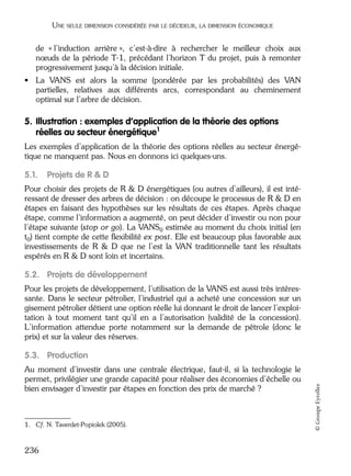 05_DEUXIEME PARTIE Page 236 Mardi, 20. juin 2006 10:38 10

UNE SEULE DIMENSION CONSIDÉRÉE PAR LE DÉCIDEUR, LA DIMENSION ÉCONOMIQUE

de « l’induction arrière », c’est-à-dire à rechercher le meilleur choix aux
nœuds de la période T-1, précédant l’horizon T du projet, puis à remonter
progressivement jusqu’à la décision initiale.
• La VANS est alors la somme (pondérée par les probabilités) des VAN
partielles, relatives aux différents arcs, correspondant au cheminement
optimal sur l’arbre de décision.

5. Illustration : exemples d’application de la théorie des options
réelles au secteur énergétique 1
Les exemples d’application de la théorie des options réelles au secteur énergétique ne manquent pas. Nous en donnons ici quelques-uns.

5.1.

Projets de R & D

Pour choisir des projets de R & D énergétiques (ou autres d’ailleurs), il est intéressant de dresser des arbres de décision : on découpe le processus de R & D en
étapes en faisant des hypothèses sur les résultats de ces étapes. Après chaque
étape, comme l’information a augmenté, on peut décider d’investir ou non pour
l’étape suivante (stop or go). La VANS0 estimée au moment du choix initial (en
t0) tient compte de cette ﬂexibilité ex post. Elle est beaucoup plus favorable aux
investissements de R & D que ne l’est la VAN traditionnelle tant les résultats
espérés en R & D sont loin et incertains.

5.2. Projets de développement
Pour les projets de développement, l’utilisation de la VANS est aussi très intéressante. Dans le secteur pétrolier, l’industriel qui a acheté une concession sur un
gisement pétrolier détient une option réelle lui donnant le droit de lancer l’exploitation à tout moment tant qu’il en a l’autorisation (validité de la concession).
L’information attendue porte notamment sur la demande de pétrole (donc le
prix) et sur la valeur des réserves.

Au moment d’investir dans une centrale électrique, faut-il, si la technologie le
permet, privilégier une grande capacité pour réaliser des économies d’échelle ou
bien envisager d’investir par étapes en fonction des prix de marché ?

1. Cf. N. Taverdet-Popiolek (2005).

236

© Groupe Eyrolles

5.3. Production

 