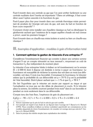 05_DEUXIEME PARTIE Page 237 Mardi, 20. juin 2006 10:38 10

MODÈLES DE DÉCISION SÉQUENTIELS : UNE VISION DYNAMIQUE DE L’INVESTISSEMENT

Faut-il investir dans une centrale au gaz que l’on peut arrêter facilement ou une
centrale nucléaire dont l’inertie est importante ? Dans cet arbitrage, il faut considérer aussi l’option associée à la fourniture du gaz.
Faut-il payer plus cher pour investir dans une centrale thermique mixte permettant de produire de l’énergie soit avec du gaz, soit avec du fuel en fonction de
leurs cours respectifs1 ?
Comment choisir entre installer une chaudière classique au fuel ou développer la
géothermie sachant que l’existence de la nappe aquifère chaude est mal connue
a priori, avant les premiers forages ?
Faut-il investir dans un chauffe-eau mixte (solaire et autre) ou bien un chauffe-eau
classique ?

III. Exemples d’application : modèles à gain d’information total
1. Comment optimiser la gestion de trésorerie d’une entreprise ?2
Considérons l’investissement ﬁnancier qui consiste à placer une certaine somme
d’argent S sur un compte rémunéré au taux mensuel r, moyennant un coût de
transaction C0 ﬁxe indépendant du montant placé.
Le trésorier d’une entreprise hésite à réaliser un tel investissement car la somme
(S = 6 000 €) dont il dispose est destinée à terme à payer un fournisseur. Le
fournisseur est susceptible de réclamer la somme due soit dans un mois (cas défavorable), soit dans 3 mois (cas favorable). Connaissant le fournisseur, le trésorier
estime que la probabilité du cas défavorable est p = 70 % (1-p est la probabilité
de l’état favorable). Doit-il placer sachant que r = 1 % et que C0 = 90 € ?
On fait l’hypothèse que le trésorier est neutre par rapport au risque et que
l’actualisation ne joue pas sur des délais de placement si courts. Si le trésorier
place la somme, les intérêts courront pendant trois mois3 dans le cas favorable et
pendant un mois seulement dans le cas défavorable.
Compte tenu des frais ﬁxes, l’espérance de gain du placement est :

© Groupe Eyrolles

E0(Gp) = – 90 + 0,7 × 1 % × 1 × 6 000 + 0,3 × 1 % × 3 × 6 000 = 6 €
1. Notons cependant que le prix du fuel et celui du gaz sont corrélés.
2. Cet exemple est inspiré d’une étude de cas ﬁgurant dans l’ouvrage de F. Bancel et A. Richard
(1995). Nous conseillons d’ailleurs au lecteur souhaitant approfondir ses connaissances sur les
modèles séquentiels de choix d’investissement, de consulter cet ouvrage ainsi que celui de F. Carluer et A. Richard (2002).
3. Selon le principe des intérêts simples (sans capitalisation des intérêts).

237

 