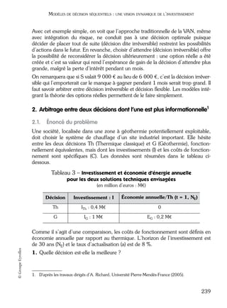 05_DEUXIEME PARTIE Page 239 Mardi, 20. juin 2006 10:38 10

MODÈLES DE DÉCISION SÉQUENTIELS : UNE VISION DYNAMIQUE DE L’INVESTISSEMENT

Avec cet exemple simple, on voit que l’approche traditionnelle de la VAN, même
avec intégration du risque, ne conduit pas à une décision optimale puisque
décider de placer tout de suite (décision dite irréversible) restreint les possibilités
d’actions dans le futur. En revanche, choisir d’attendre (décision irréversible) offre
la possibilité de reconsidérer la décision ultérieurement : une option réelle a été
créée et c’est sa valeur qui rend l’espérance de gain de la décision d’attendre plus
grande, malgré la perte d’intérêt pendant un mois.
On remarquera que si S valait 9 000 € au lieu de 6 000 €, c’est la décision irréversible qui l’emporterait car le manque à gagner pendant 1 mois serait trop grand. Il
faut savoir arbitrer entre décision irréversible et décision ﬂexible. Les modèles intégrant la théorie des options réelles permettent de le faire simplement.

2. Arbitrage entre deux décisions dont l’une est plus informationnelle1
2.1.

Énoncé du problème

Une société, localisée dans une zone à géothermie potentiellement exploitable,
doit choisir le système de chauffage d’un site industriel important. Elle hésite
entre les deux décisions Th (Thermique classique) et G (Géothermie), fonctionnellement équivalentes, mais dont les investissements (I) et les coûts de fonctionnement sont spéciﬁques (C). Les données sont résumées dans le tableau cidessous.

Tableau 3 – Investissement et économie d’énergie annuelle
pour les deux solutions techniques envisagées
(en million d’euros : M€)
Décision

Investissement : I

Économie annuelle/Th (t = 1, NE)

Th

ITh : 0,4 M€

0

G

IG : 1 M€

EG : 0,2 M€

© Groupe Eyrolles

Comme il s’agit d’une comparaison, les coûts de fonctionnement sont déﬁnis en
économie annuelle par rapport au thermique. L’horizon de l’investissement est
de 30 ans (NE) et le taux d’actualisation (a) est de 8 %.
1. Quelle décision est-elle la meilleure ?

1. D'après les travaux dirigés d’A. Richard, Université Pierre-Mendès-France (2005).

239

 