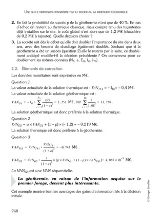 05_DEUXIEME PARTIE Page 240 Mardi, 20. juin 2006 10:38 10

UNE SEULE DIMENSION CONSIDÉRÉE PAR LE DÉCIDEUR, LA DIMENSION ÉCONOMIQUE

2. En fait la probabilité de succès p de la géothermie n’est que de 40 %. En cas
d’échec on revient au thermique classique, mais compte tenu des tuyauteries
déjà installées sur le site, le coût global n’est alors que de 1,2 M€ (chaudière
de 0,2 M€ à rajouter). Quelle décision choisir ?
3. La société sait dès le début qu’elle doit doubler l’importance du site dans deux
ans, avec des besoins de chauffage également doublés. Sachant que si la
géothermie a été un succès (question 2) elle le restera par la suite, ce doublement anticipé modiﬁe-t-il la décision précédente ? On conservera pour ce
doublement les mêmes données (NE, a, EG, IG, ITh).

2.2. Éléments de correction
Les données monétaires sont exprimées en M€.
Question 1
La valeur actualisée de la solution thermique est : VANTh1 = – ITh= – 0,4 M€.
La valeur actualisée de la solution géothermique est :
NE

VAN G1 = – I G +

EG
----------------∑ ( 1 + a )-t = 1, 252 M€, car
t=1

30

1

-----------∑ 1, 08-t

= 11, 258 .

t=1

La solution géothermique est donc préférée à la solution thermique.
Question 2
VANG2 = p × VANG1 + (1 – p) × (– 1,2) = – 0,219 M€.
La solution thermique est donc préférée à la géothermie.
Question 3
VAN Th1
VAN Th3 = VAN Th1 + ------------------- = – 0, 743 M€.
2
(1 + a)
–3
1
VAN G3 = VAN G2 + ------------------- × [ p × VAN G1 + ( 1 – p ) × VAN Th1 ] = 4, 065 × 10 M€.
2
(1 + a)

La géothermie, en raison de l’information acquise sur le
premier forage, devient plus intéressante.
Cet exemple montre bien les avantages des gains d’information liés à la décision
initiale.

240

© Groupe Eyrolles

La VANG3 est une VAN séquentielle.

 