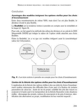 05_DEUXIEME PARTIE Page 241 Mardi, 20. juin 2006 10:38 10

MODÈLES DE DÉCISION SÉQUENTIELS : UNE VISION DYNAMIQUE DE L’INVESTISSEMENT

Conclusion
Avantages des modèles intégrant les options réelles pour les choix
d’investissement
Entre deux investissements de même VAN, mais dont l’un est plus ﬂexible, le
décideur choisit le plus ﬂexible.
La ﬂexibilité est la troisième notion à prendre en compte avec la rentabilité et
le risque (cf. ﬁgure 4).
Pour cela, on fait appel à la méthode des arbres de décision et on calcule la VAN
Séquentielle (VANS) qui intègre la valeur de l’option réelle attachée aux choix
ﬂexibles.
Outre la ﬂexibilité, on a vu que ces modèles intègrent aussi la caractéristique
valeur de l’information.

Rentabilité
économique
ou
socio-économique

Risque

Flexibilité

Modèles de choix
d ’investissement

© Groupe Eyrolles

Fig. 4 : Les trois notions à prendre en compte pour les choix d’investissement.
Limites de la théorie des options réelles pour les choix d’investissement
L’application de la théorie des options réelles à des cas réels de choix d’investissement soulève néanmoins des difﬁcultés liées d’une part à la ﬁxation de certains
paramètres de calcul (ex : durée de vie du projet, volatilité des prix des inputs ou
outputs) et d’autre part à la transposition de la théorie ﬁnancière à des situations
réelles : découpage des projets, notions de sous-jacent et de prix d’exercice, identiﬁcation des alternatives au projet, modélisation de leur marché respectif…

241

 