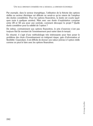 05_DEUXIEME PARTIE Page 242 Mardi, 20. juin 2006 10:38 10

UNE SEULE DIMENSION CONSIDÉRÉE PAR LE DÉCIDEUR, LA DIMENSION ÉCONOMIQUE

Par exemple, dans le secteur énergétique, l’utilisation de la théorie des options
réelles au secteur électrique est délicate ne serait-ce qu’en raison de l’ampleur
des durées considérées. Pour les options ﬁnancières, la durée est courte (quelques mois à quelques années). Mais avec une durée d’exploitation comprise
entre 20 et 50 ans pour une centrale, comment découper le projet ? Quelle
durée considérer pour la validité de l’option ?
De même, contrairement aux options ﬁnancières, le prix d’exercice n’est pas
toujours ﬁxé (le montant de l’investissement peut varier dans le temps).

© Groupe Eyrolles

En résumé, il s’agit d’une méthodologie très intéressante pour bien poser le
problème des choix d’investissement en intégrant risque, gain d’information et
ﬂexibilité. Cependant, il est difﬁcile de donner une valeur précise à l’option réelle
comme on peut le faire avec les options ﬁnancières.

242

 